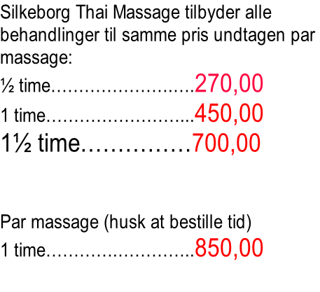 Silkeborg Thai Massage tilbyder alle  behandlinger til samme pris undtagen par  massage: ½ time………………….….270,00 1 time……………………...450,00 1½ time……………700,00   Par massage (husk at bestille tid) 1 time………….…………..850,00